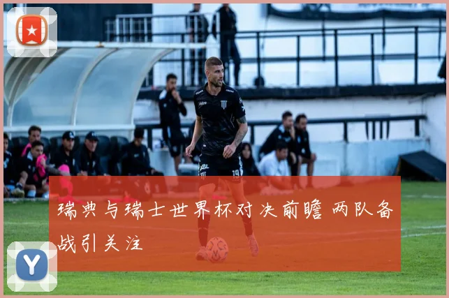 瑞典与瑞士世界杯对决前瞻 两队备战引关注