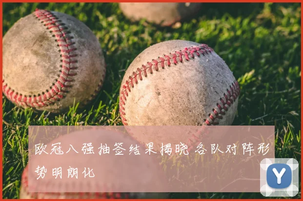 欧冠八强抽签结果揭晓 各队对阵形势明朗化