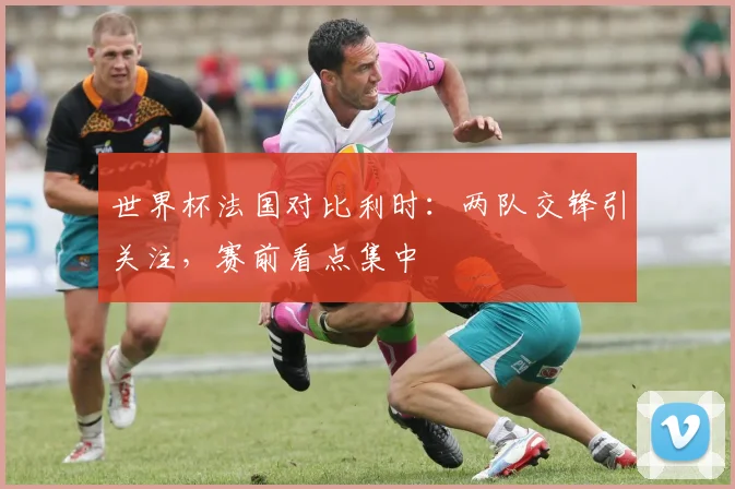 世界杯法国对比利时：两队交锋引关注，赛前看点集中
