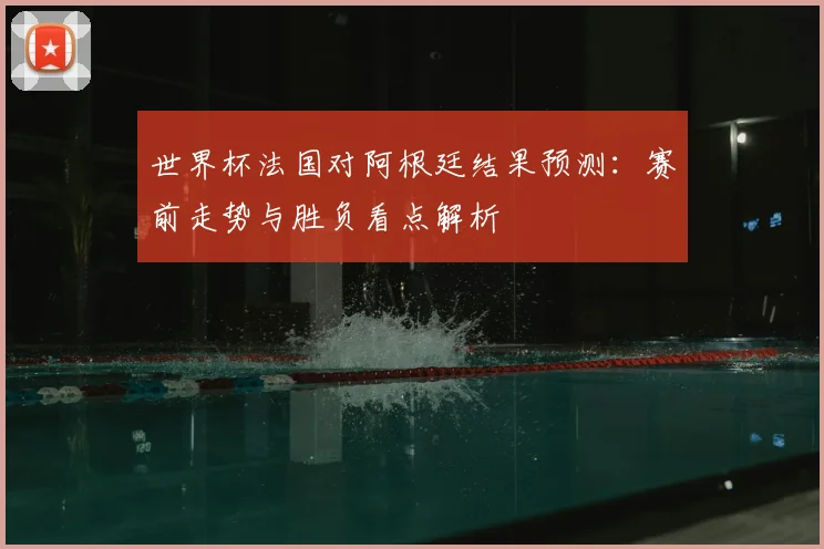 世界杯法国对阿根廷结果预测：赛前走势与胜负看点解析