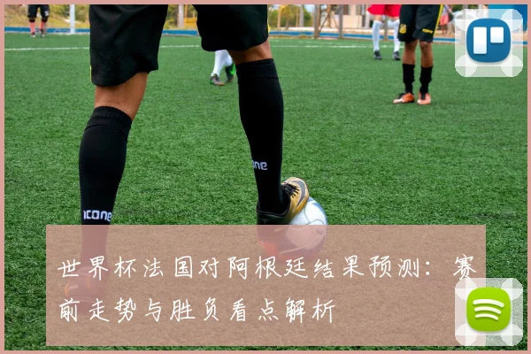 世界杯法国对阿根廷结果预测：赛前走势与胜负看点解析