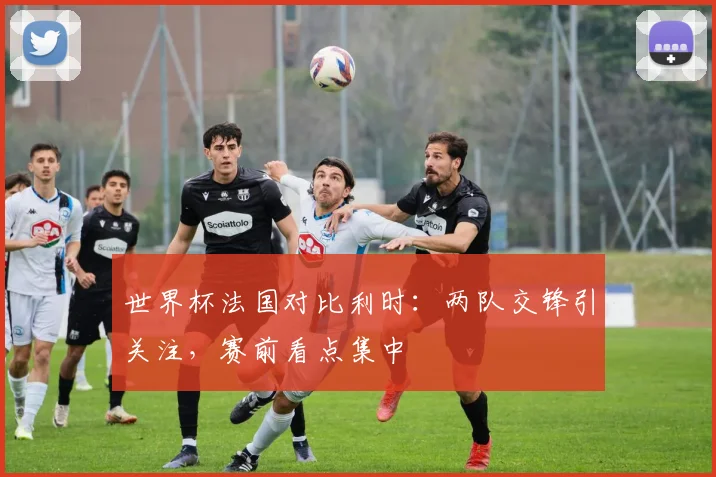 世界杯法国对比利时：两队交锋引关注，赛前看点集中