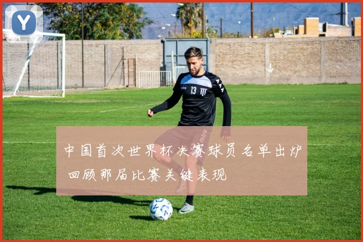 中国首次世界杯决赛球员名单出炉 回顾那届比赛关键表现