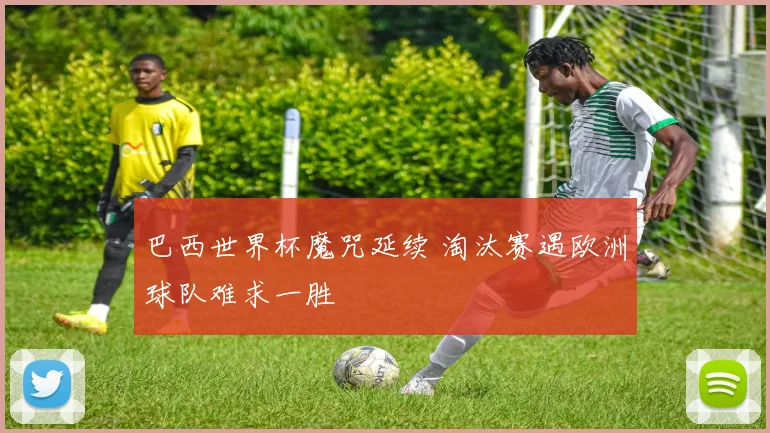 巴西世界杯魔咒延续 淘汰赛遇欧洲球队难求一胜