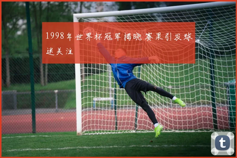 1998年世界杯冠军揭晓 赛果引发球迷关注