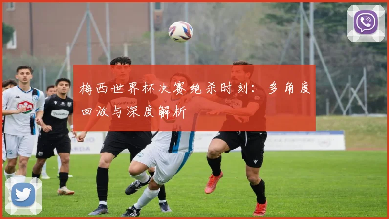 梅西世界杯决赛绝杀时刻：多角度回放与深度解析